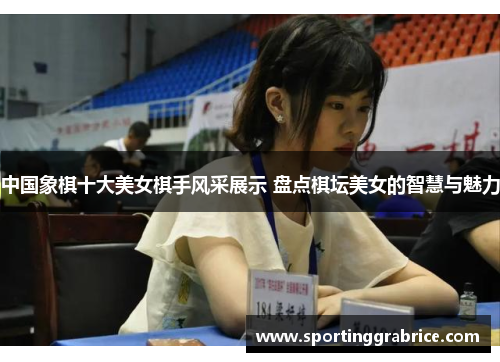 中国象棋十大美女棋手风采展示 盘点棋坛美女的智慧与魅力